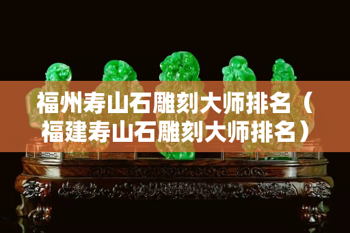福州寿山石雕刻大师排名（福建寿山石雕刻大师排名）