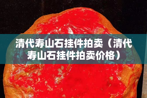 清代寿山石挂件拍卖（清代寿山石挂件拍卖价格）