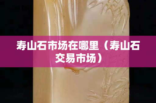 寿山石市场在哪里（寿山石交易市场）