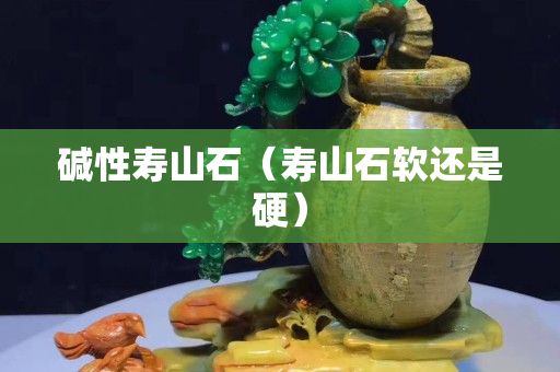 碱性寿山石（寿山石软还是硬）