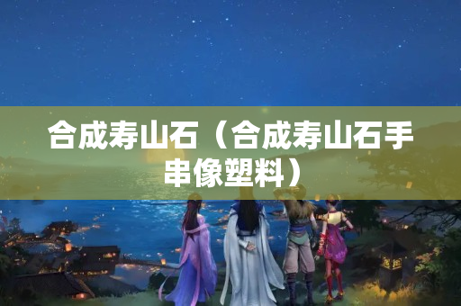 合成寿山石（合成寿山石手串像塑料）