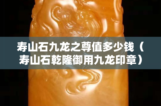 寿山石九龙之尊值多少钱（寿山石乾隆御用九龙印章）