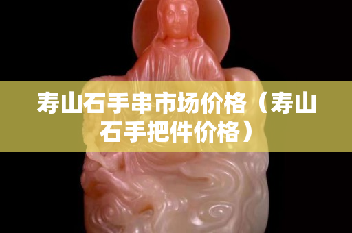 寿山石手串市场价格（寿山石手把件价格）
