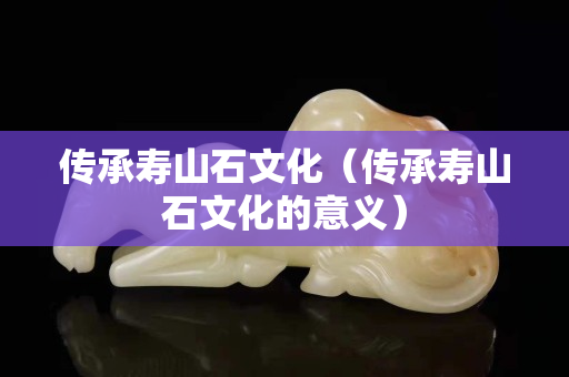 传承寿山石文化（传承寿山石文化的意义）