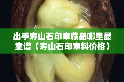 出手寿山石印章藏品哪里最靠谱（寿山石印章料价格）