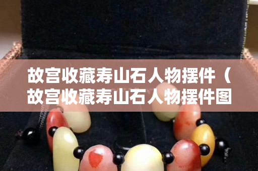 故宫收藏寿山石人物摆件（故宫收藏寿山石人物摆件图片）