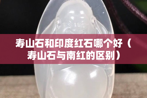 寿山石和印度红石哪个好（寿山石与南红的区别）