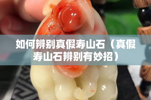 如何辨别真假寿山石（真假寿山石辨别有妙招）