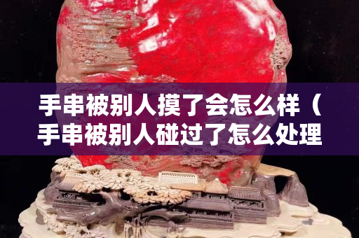 手串被别人摸了会怎么样（手串被别人碰过了怎么处理）