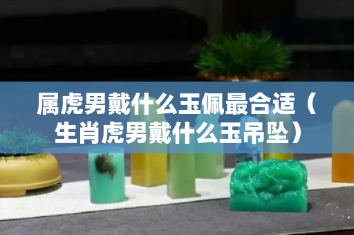 属虎男戴什么玉佩最合适（生肖虎男戴什么玉吊坠）