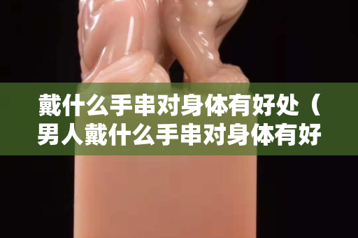 戴什么手串对身体有好处（男人戴什么手串对身体有好处）