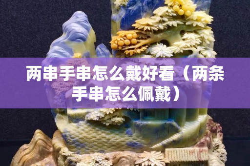 两串手串怎么戴好看（两条手串怎么佩戴）