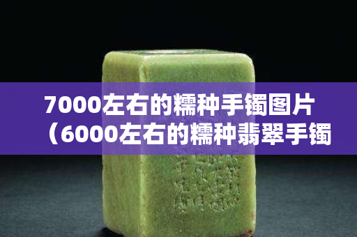 7000左右的糯种手镯图片（6000左右的糯种翡翠手镯）