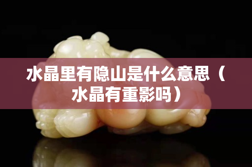 水晶里有隐山是什么意思（水晶有重影吗）