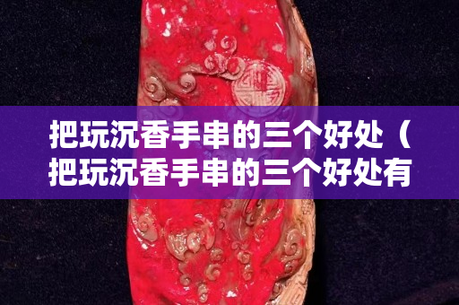 把玩沉香手串的三个好处（把玩沉香手串的三个好处有哪些）
