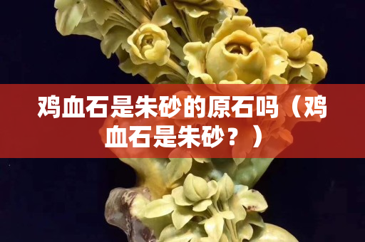 鸡血石是朱砂的原石吗（鸡血石是朱砂？）