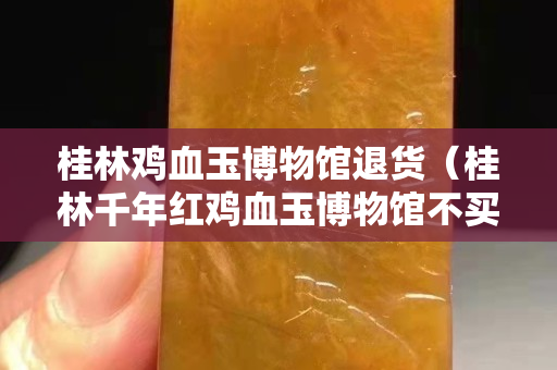 桂林鸡血玉博物馆退货（桂林千年红鸡血玉博物馆不买东西不让出来？）