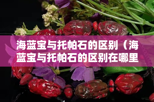 海蓝宝与托帕石的区别（海蓝宝与托帕石的区别在哪里）