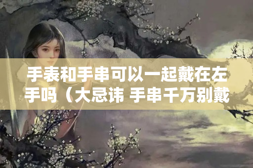 手表和手串可以一起戴在左手吗（大忌讳 手串千万别戴在左手上）