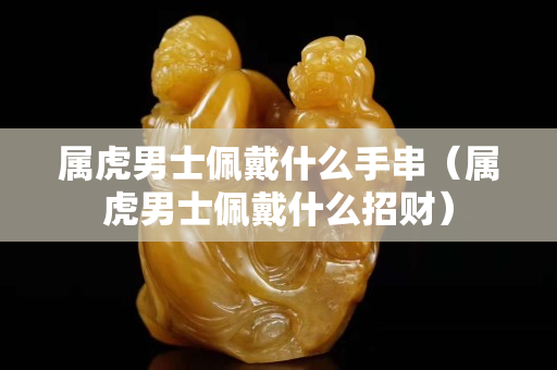 属虎男士佩戴什么手串（属虎男士佩戴什么招财）