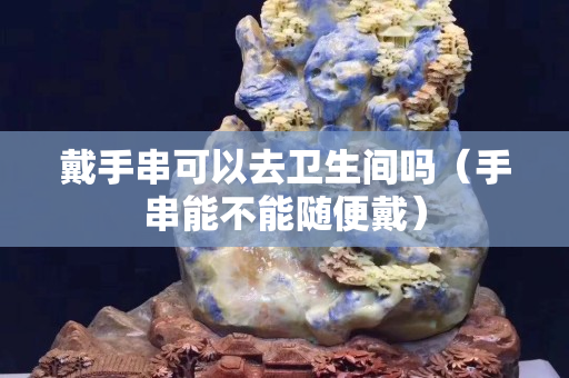 戴手串可以去卫生间吗（手串能不能随便戴）