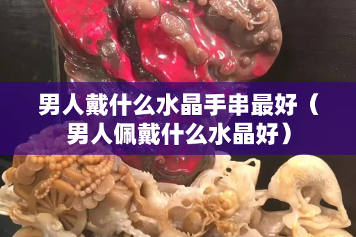 男人戴什么水晶手串最好（男人佩戴什么水晶好）