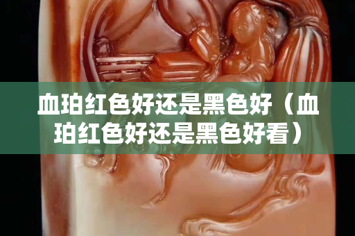 血珀红色好还是黑色好（血珀红色好还是黑色好看）