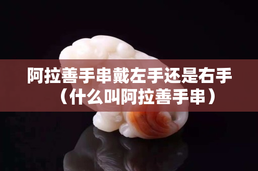 阿拉善手串戴左手还是右手（什么叫阿拉善手串）