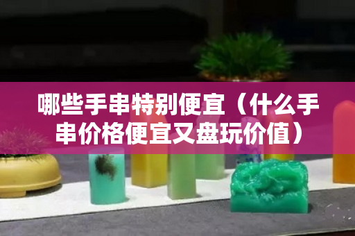 哪些手串特别便宜（什么手串价格便宜又盘玩价值）