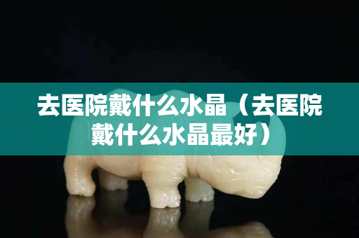 去医院戴什么水晶（去医院戴什么水晶最好）