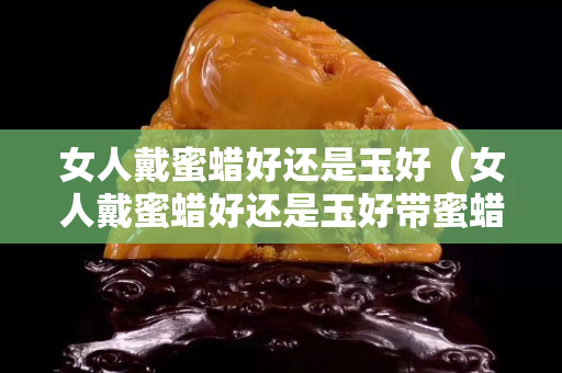 女人戴蜜蜡好还是玉好（女人戴蜜蜡好还是玉好带蜜蜡有什么好处）