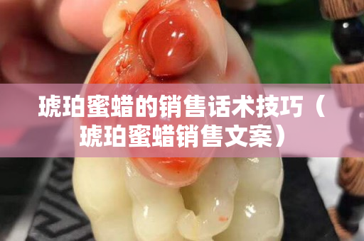 琥珀蜜蜡的销售话术技巧（琥珀蜜蜡销售文案）