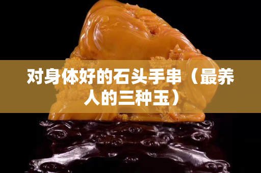 对身体好的石头手串（最养人的三种玉）