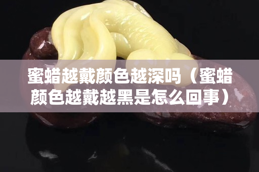 蜜蜡越戴颜色越深吗（蜜蜡颜色越戴越黑是怎么回事）
