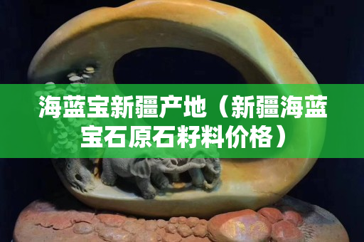 海蓝宝新疆产地（新疆海蓝宝石原石籽料价格）