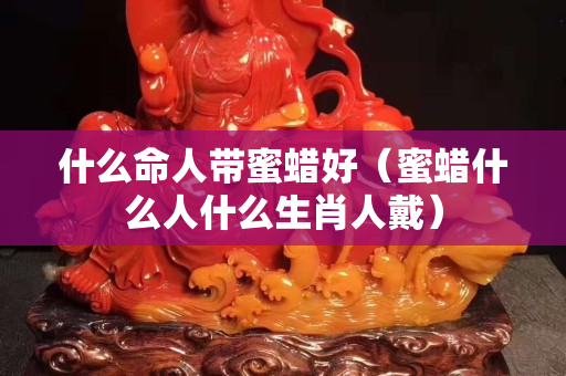什么命人带蜜蜡好（蜜蜡什么人什么生肖人戴）