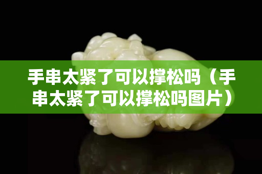 手串太紧了可以撑松吗（手串太紧了可以撑松吗图片）