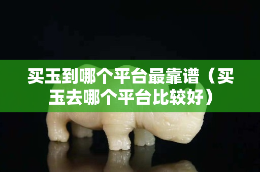 买玉到哪个平台最靠谱（买玉去哪个平台比较好）