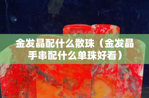 金发晶配什么散珠（金发晶手串配什么单珠好看）