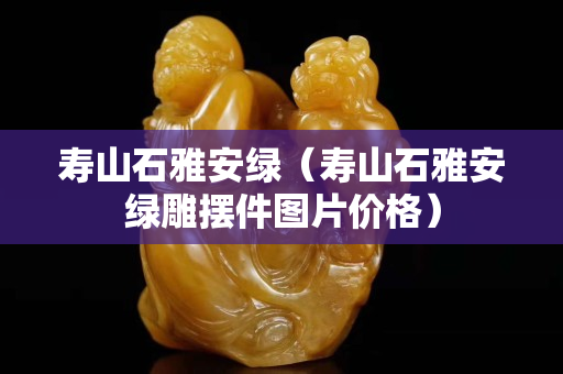 寿山石雅安绿（寿山石雅安绿雕摆件图片价格）