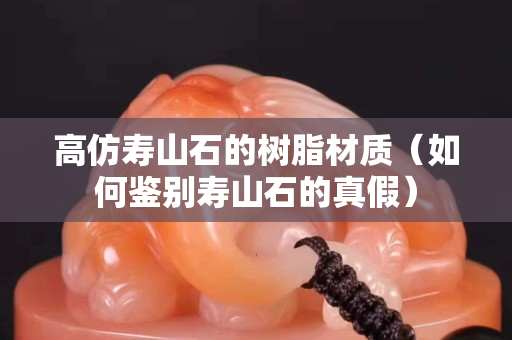 高仿寿山石的树脂材质（如何鉴别寿山石的真假）