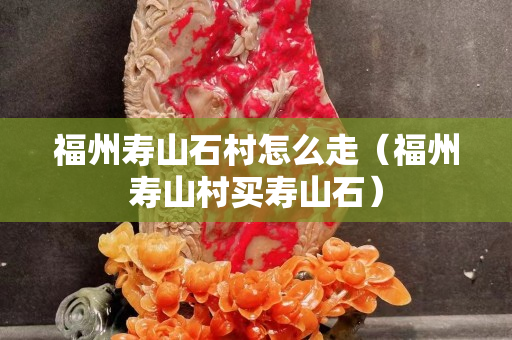 福州寿山石村怎么走（福州寿山村买寿山石）