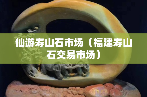 仙游寿山石市场（福建寿山石交易市场）