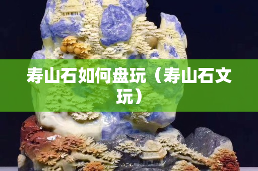 寿山石如何盘玩（寿山石文玩）