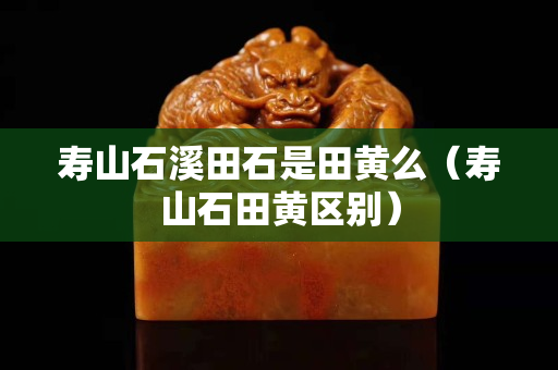 寿山石溪田石是田黄么（寿山石田黄区别）