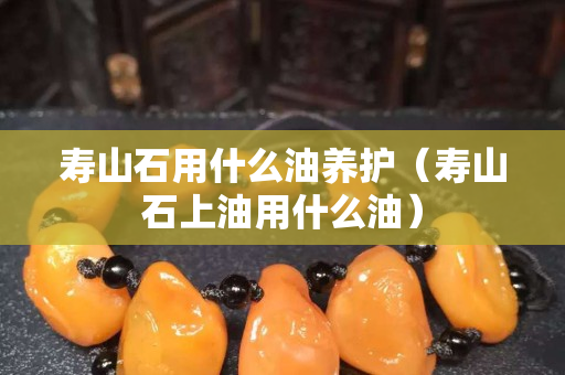 寿山石用什么油养护（寿山石上油用什么油）