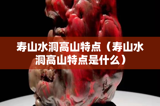 寿山水洞高山特点（寿山水洞高山特点是什么）