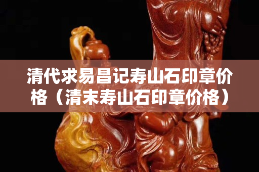 清代求易昌记寿山石印章价格（清末寿山石印章价格）