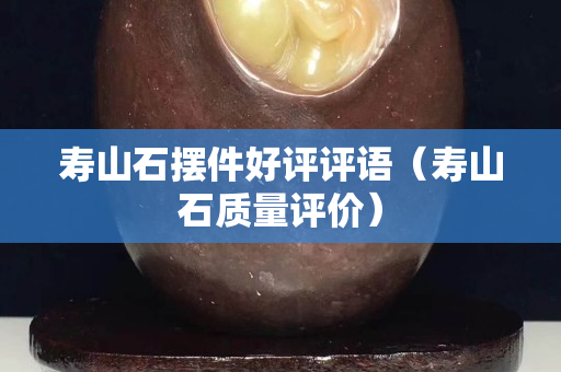 寿山石摆件好评评语（寿山石质量评价）