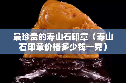 最珍贵的寿山石印章（寿山石印章价格多少钱一克）